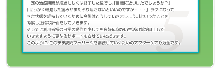 一定の治療期間が経過もしくは終了した後でも、「目標に近づけたでしょうか?」「せっかく軽減した痛みがまたぶり返さないといいのですか・・・」「ラクになってきた状態を維持していくために今後はこうしていきましょう。」といったことを考察し正確な評価をしていきます。そしてご利用者様の日常の動作が少しでも良好に向かい生活の質が向上していきますように更なるサポートをさせていただきます。このように、このまま訪問マッサージを継続していくためのアフターケアも万全です。