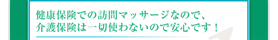 健康保険での訪問マッサージなので、介護保険は一切使わないので安心です!