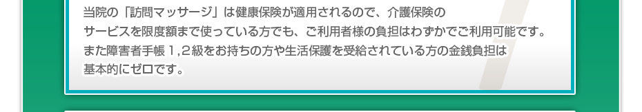 当院の「訪問マッサージは」健康保険が適用されるので、介護保険のサービスを限度額まで使っている方でも、ご利用者様の負担はわずかでご利用可能です。また障害者手帳1,2級をお持ちの方や生活保護を受給されている方の金銭負担は基本的にゼロです。